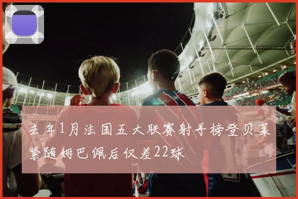 去年1月法国五大联赛射手榜登贝莱紧随姆巴佩后仅差22球