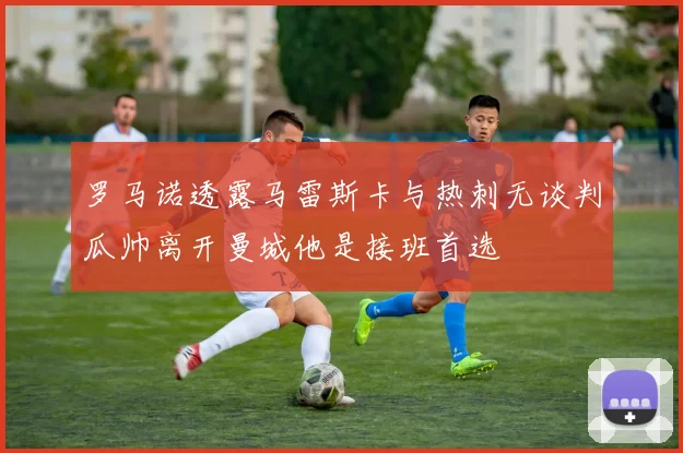 罗马诺透露马雷斯卡与热刺无谈判瓜帅离开曼城他是接班首选